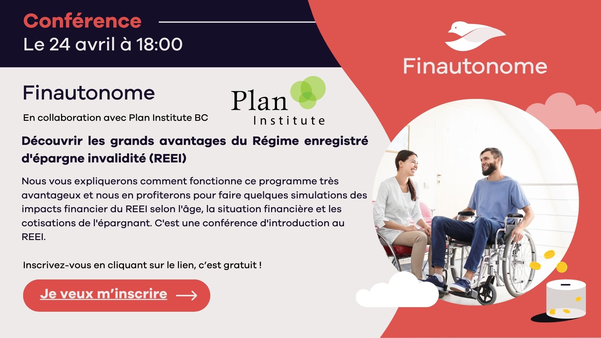 Grey background with purple and coral accents. Title reads, conference, le 24 avril à 18:00. Text reads, Finautonome, en collaboration avec Plan Institute BC. Découvrir les grands avantages du Régime enregistré d'épargne invalidité (REEI). Text reads, nous vous expliquerons comment fonctionne ce programme très avantageux et nous en profiterons pour faire quelques simulations des impacts financier du Régime enregistré d'épargne invalidité (REEI) selon l'âge, la situation financière et les cotisations de l'épargnant. C'est une conférence d'introduction au REEI. lnscrivez-vous en cliquant sur le lien, c'est gratuit ! Je veux m’inscrire. The Plan Institute and Finautonome logos are at the top right. On the bottom right, there is a picture of two people smiling, and a graphic of a coin box with coins.